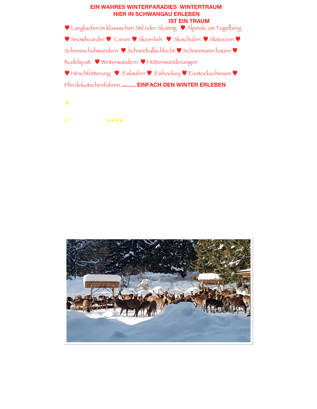                  Ein wahres Winterparadies  WINTERTRAUM 
                                hier in Schwangau erleben
                                                                    ist ein Traum
♥ Langlaufen im klassischen Stil oder Skating   ♥ Alpinski am Tegelberg     ♥ Snowboarder ♥  Carver ♥ Skiverleih   ♥  Skischulen  ♥ Skitouren ♥ Schneeschuhwandern  ♥ Schneeballschlacht ♥ Schneemann bauen ♥  Rodelspaß   ♥ Winterwandern  ♥ Hüttenwanderungen 
♥ Hirschfütterung   ♥  Eislaufen ♥  Eishockey ♥ Eisstockschiesen ♥ Pferdekutschenfahren ......... einfach den winter erleben
 
✸  am Loipeneinstieg in Brunnen

✸ Fewo Mielich ✸✸✸✸ in Schwangau-Brunnen

Rufen Sie uns an 0836281608 oder 
schreiben Sie uns eine E-Mail
Wir freuen uns auf Ihre Anfrage

Familie
Claudia Herkommer & Klaus Mielich
Rechenmacherweg 4
D-87645 Schwangau
08362 81608 
info@schwangau-fewos.de
www.schwangau-fewos.de 

￼